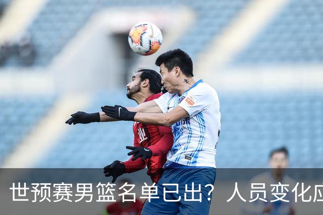 世预赛男篮名单已出？人员变化应该不大 周琦赵睿大概率回归
