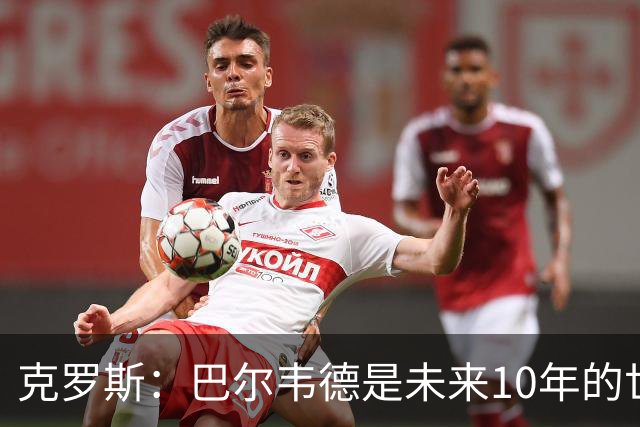 克罗斯：巴尔韦德是未来10年的世界级 我是他粉丝