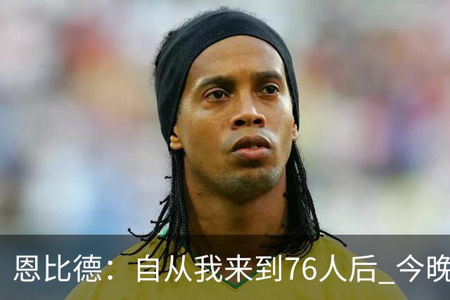 恩比德：自从我来到76人后 今晚的精彩程度能排进前五
