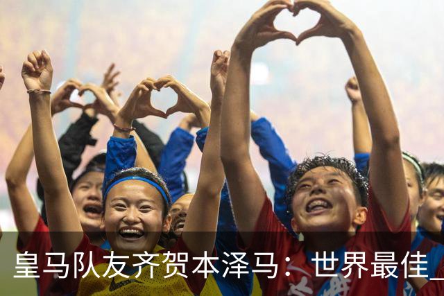 皇马队友齐贺本泽马：世界最佳 和你一起踢球是荣誉