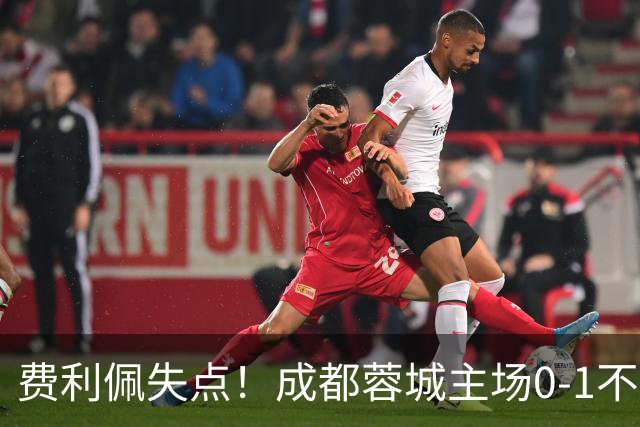 费利佩失点！成都蓉城主场0-1不敌大连英博