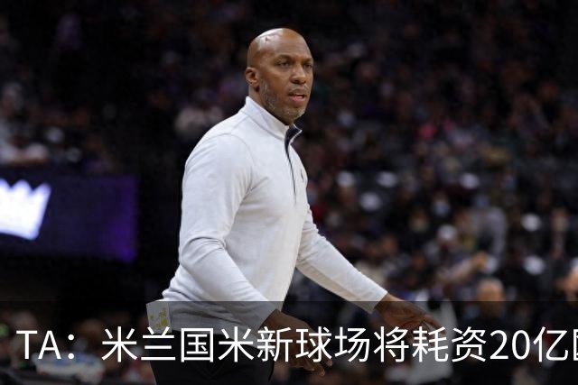 TA：米兰国米新球场将耗资20亿欧，容纳71500人无圣西罗旧有特征